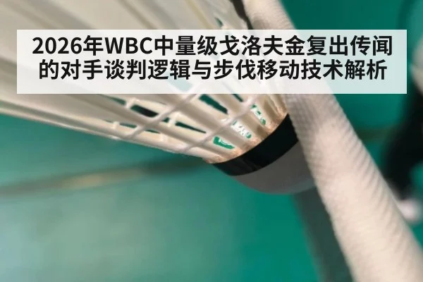 2026年WBC中量级戈洛夫金复出传闻的对手谈判逻辑与步伐移动技术解析