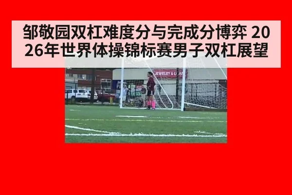 邹敬园双杠难度分与完成分博弈 2026年世界体操锦标赛男子双杠展望 - 9game app